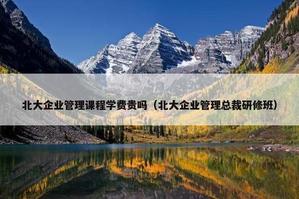 北大企业管理课程学费贵吗（北大企业管理总裁研修班）