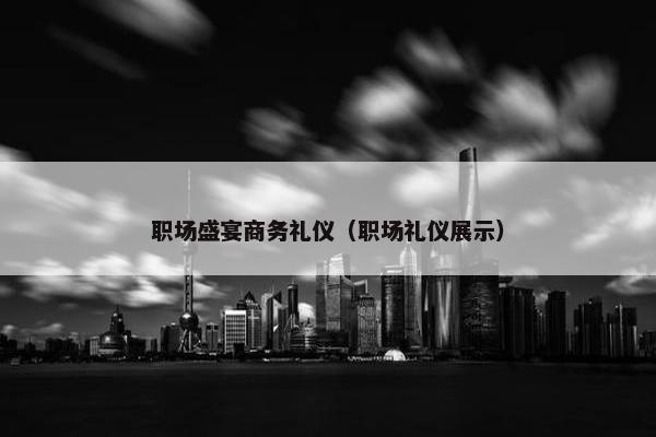 职场盛宴商务礼仪（职场礼仪展示）