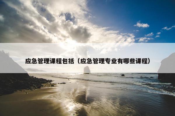 应急管理课程包括（应急管理专业有哪些课程）