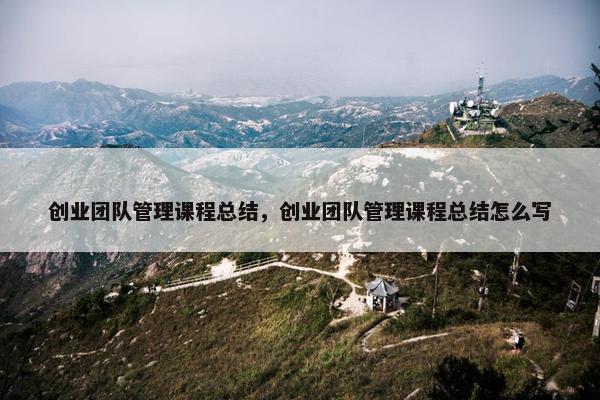 创业团队管理课程总结，创业团队管理课程总结怎么写