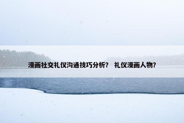 漫画社交礼仪沟通技巧分析？ 礼仪漫画人物？