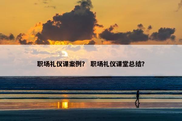 职场礼仪课案例？ 职场礼仪课堂总结？