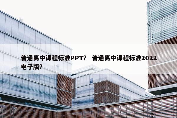 普通高中课程标准PPT？ 普通高中课程标准2022电子版？