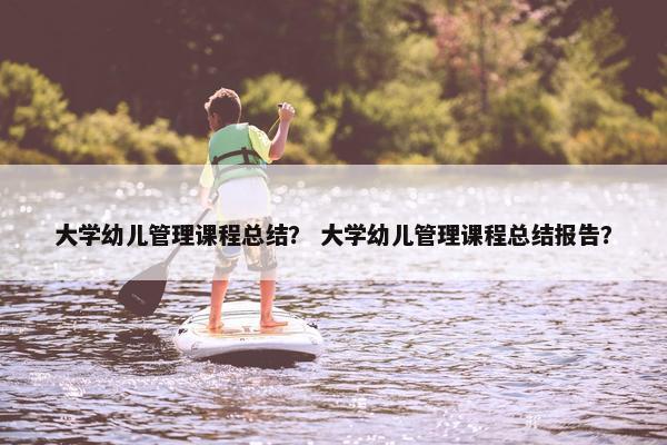 大学幼儿管理课程总结？ 大学幼儿管理课程总结报告？