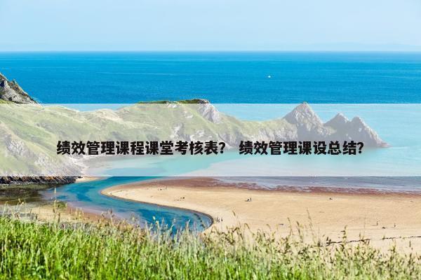 绩效管理课程课堂考核表？ 绩效管理课设总结？