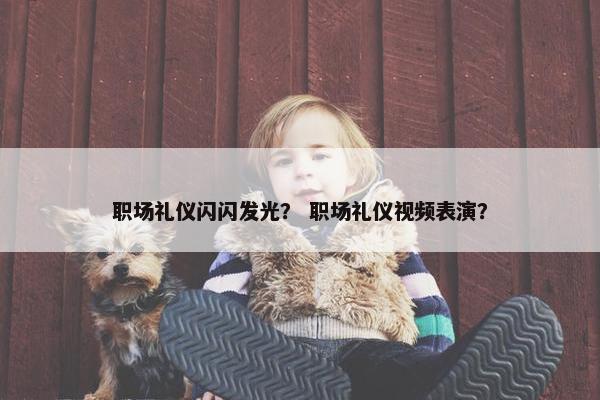 职场礼仪闪闪发光？ 职场礼仪视频表演？