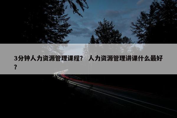 3分钟人力资源管理课程？ 人力资源管理讲课什么最好？