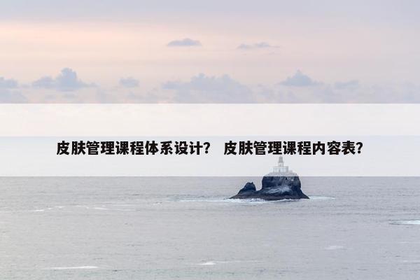 皮肤管理课程体系设计？ 皮肤管理课程内容表？