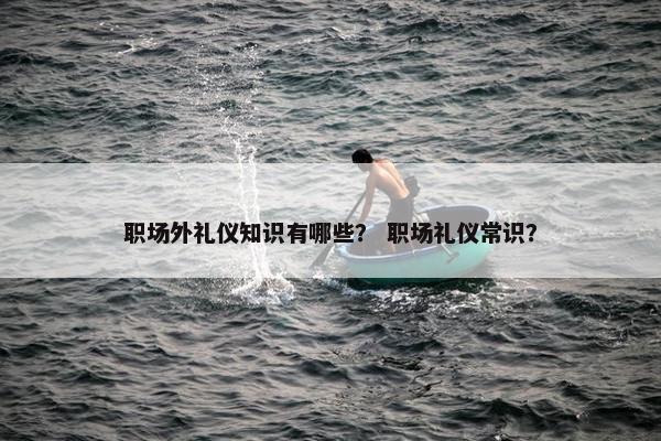 职场外礼仪知识有哪些？ 职场礼仪常识？