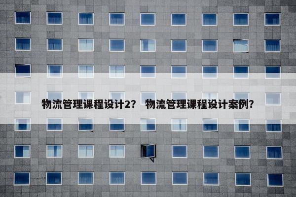 物流管理课程设计2？ 物流管理课程设计案例？