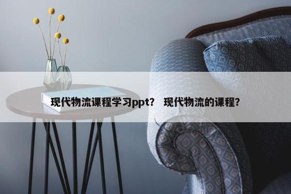 现代物流课程学习ppt？ 现代物流的课程？