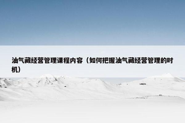 油气藏经营管理课程内容（如何把握油气藏经营管理的时机）