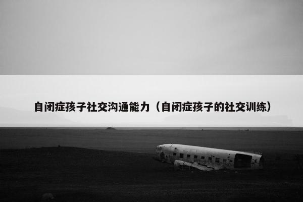 自闭症孩子社交沟通能力（自闭症孩子的社交训练）