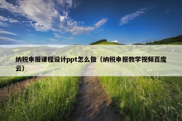 纳税申报课程设计ppt怎么做（纳税申报教学视频百度云）