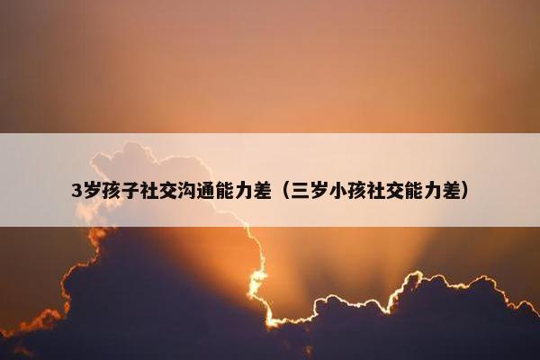 3岁孩子社交沟通能力差（三岁小孩社交能力差）