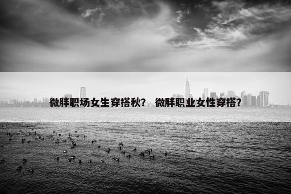微胖职场女生穿搭秋？ 微胖职业女性穿搭？