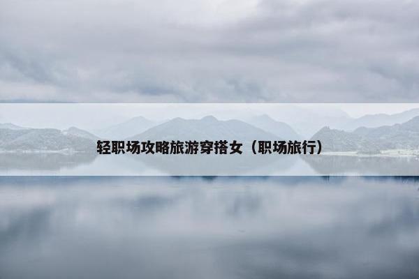 轻职场攻略旅游穿搭女（职场旅行）
