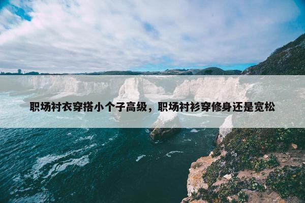 职场衬衣穿搭小个子高级，职场衬衫穿修身还是宽松