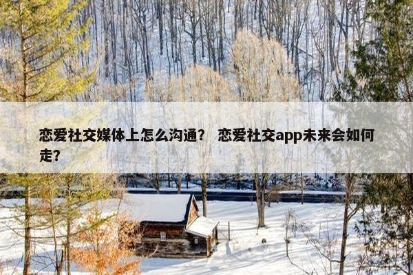 恋爱社交媒体上怎么沟通？ 恋爱社交app未来会如何走？