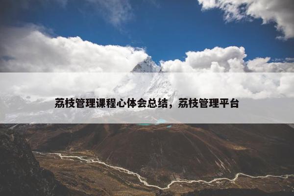 荔枝管理课程心体会总结，荔枝管理平台