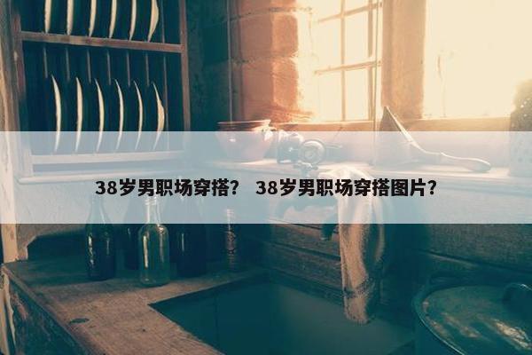 38岁男职场穿搭？ 38岁男职场穿搭图片？