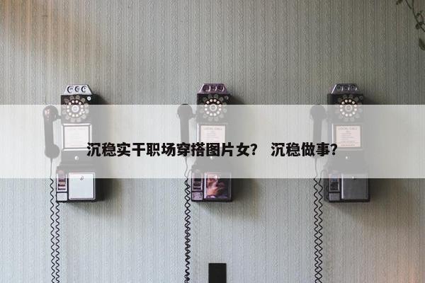 沉稳实干职场穿搭图片女？ 沉稳做事？