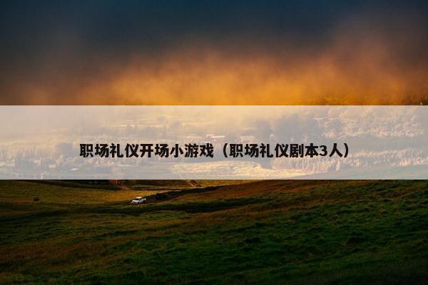 职场礼仪开场小游戏（职场礼仪剧本3人）