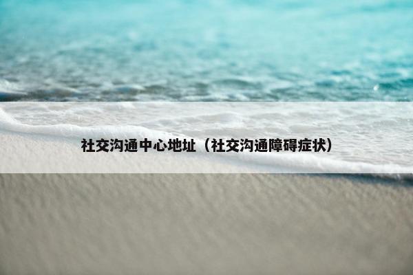 社交沟通中心地址（社交沟通障碍症状）