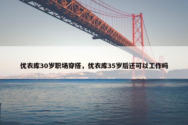 优衣库30岁职场穿搭，优衣库35岁后还可以工作吗