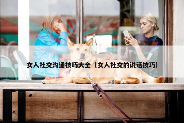 女人社交沟通技巧大全（女人社交的说话技巧）