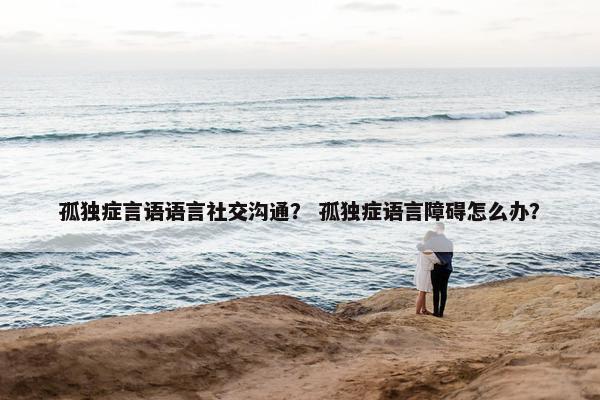 孤独症言语语言社交沟通？ 孤独症语言障碍怎么办？