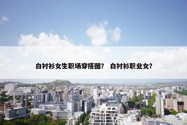 白衬衫女生职场穿搭图？ 白衬衫职业女？