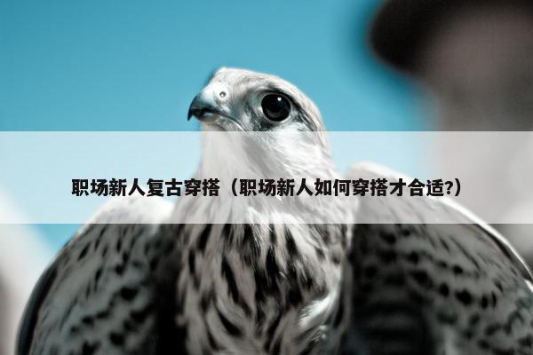职场新人复古穿搭（职场新人如何穿搭才合适?）