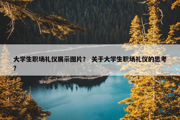 大学生职场礼仪展示图片？ 关于大学生职场礼仪的思考？