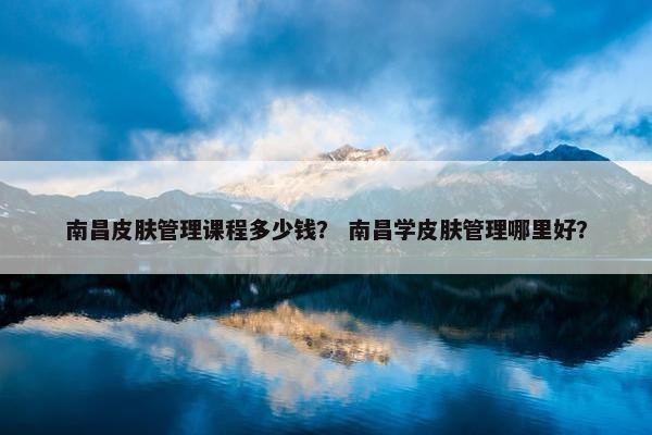 南昌皮肤管理课程多少钱？ 南昌学皮肤管理哪里好？