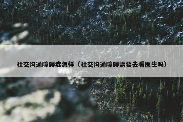 社交沟通障碍症怎样（社交沟通障碍需要去看医生吗）
