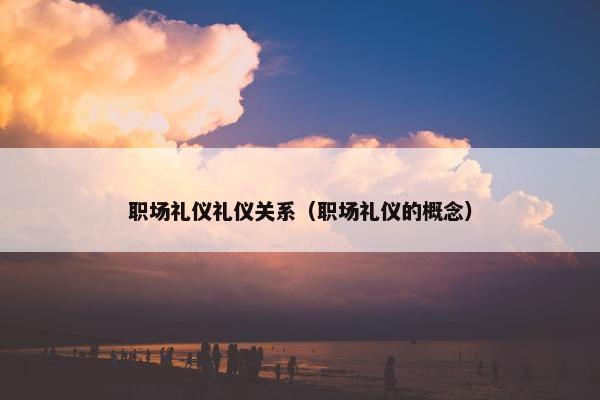 职场礼仪礼仪关系（职场礼仪的概念）