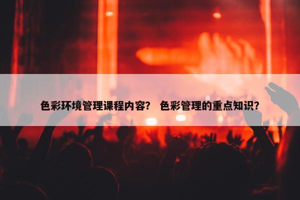 色彩环境管理课程内容？ 色彩管理的重点知识？