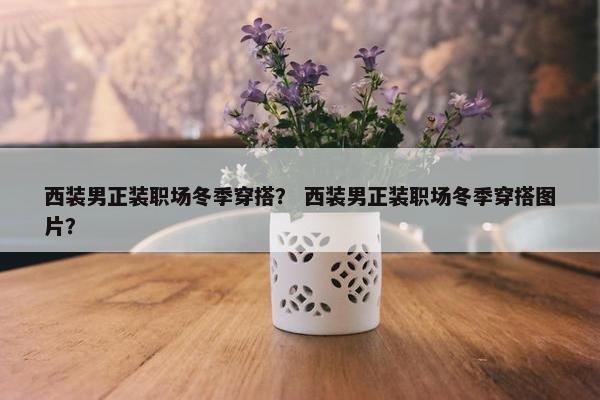西装男正装职场冬季穿搭？ 西装男正装职场冬季穿搭图片？