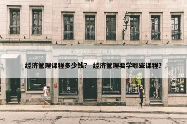 经济管理课程多少钱？ 经济管理要学哪些课程？