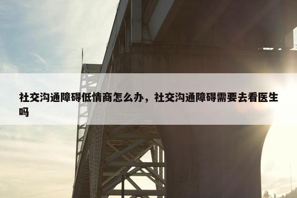 社交沟通障碍低情商怎么办，社交沟通障碍需要去看医生吗