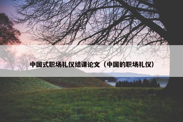 中国式职场礼仪结课论文（中国的职场礼仪）