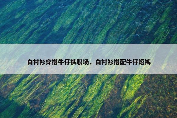 白衬衫穿搭牛仔裤职场，白衬衫搭配牛仔短裤