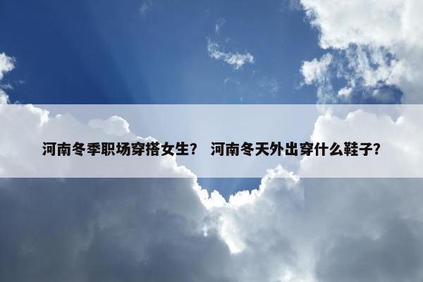 河南冬季职场穿搭女生？ 河南冬天外出穿什么鞋子？