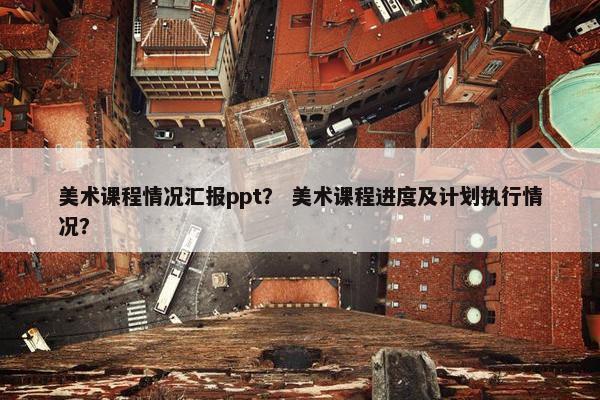 美术课程情况汇报ppt？ 美术课程进度及计划执行情况？