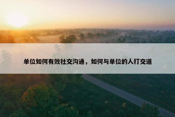 单位如何有效社交沟通，如何与单位的人打交道