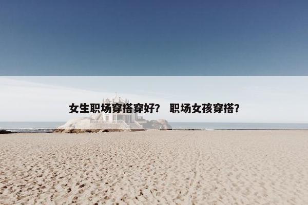女生职场穿搭穿好？ 职场女孩穿搭？