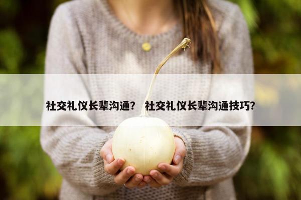 社交礼仪长辈沟通？ 社交礼仪长辈沟通技巧？