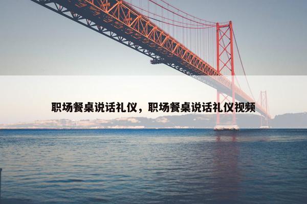 职场餐桌说话礼仪，职场餐桌说话礼仪视频