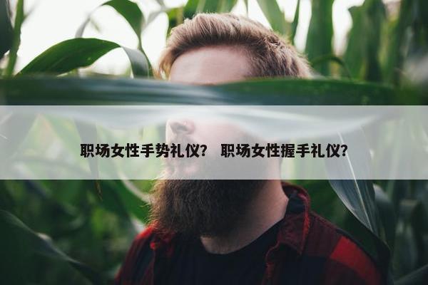 职场女性手势礼仪？ 职场女性握手礼仪？